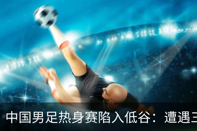 中国男足热身赛陷入低谷：遭遇三连败，像是失去了进球的灵魂