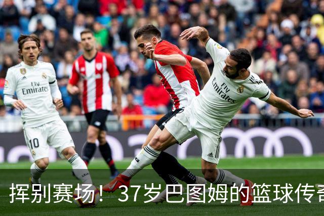 挥别赛场！37岁巴图姆的篮球传奇与归乡时刻
